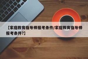 【家庭教育指导师报考条件/家庭教育指导师报考条件?】