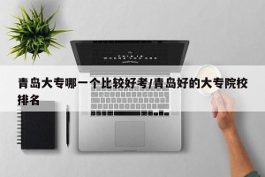 青岛大专哪一个比较好考/青岛好的大专院校排名