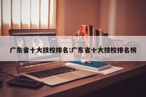广东省十大技校排名:广东省十大技校排名榜