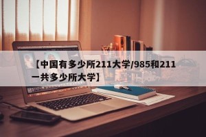 【中国有多少所211大学/985和211一共多少所大学】