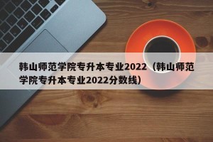 韩山师范学院专升本专业2022（韩山师范学院专升本专业2022分数线）