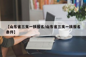 【山东省三支一扶报名/山东省三支一扶报名条件】