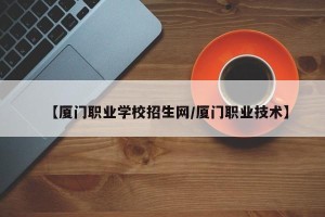 【厦门职业学校招生网/厦门职业技术】