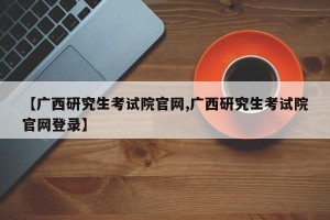 【广西研究生考试院官网,广西研究生考试院官网登录】