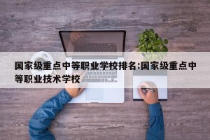 国家级重点中等职业学校排名:国家级重点中等职业技术学校