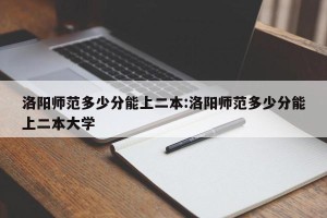 洛阳师范多少分能上二本:洛阳师范多少分能上二本大学