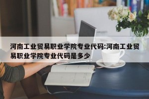 河南工业贸易职业学院专业代码:河南工业贸易职业学院专业代码是多少