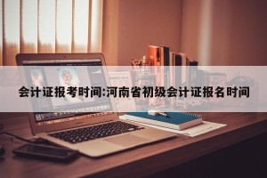 会计证报考时间:河南省初级会计证报名时间