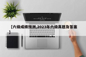 【六级成绩预测,2023年六级真题及答案】