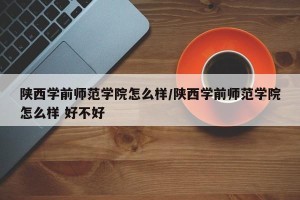 陕西学前师范学院怎么样/陕西学前师范学院怎么样 好不好