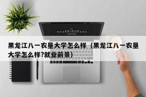 黑龙江八一农垦大学怎么样（黑龙江八一农垦大学怎么样?就业前景）