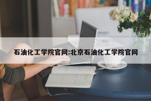 石油化工学院官网:北京石油化工学院官网