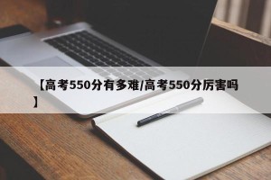 【高考550分有多难/高考550分厉害吗】