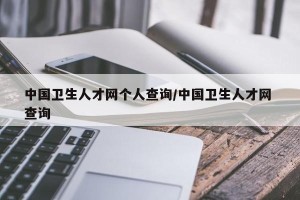 中国卫生人才网个人查询/中国卫生人才网 查询