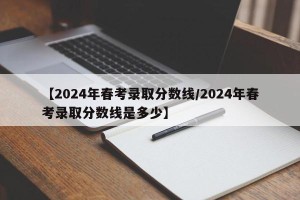 【2024年春考录取分数线/2024年春考录取分数线是多少】