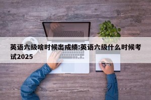 英语六级啥时候出成绩:英语六级什么时候考试2025