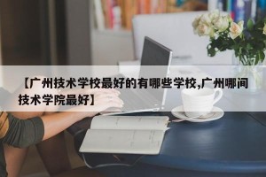 【广州技术学校最好的有哪些学校,广州哪间技术学院最好】