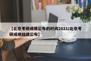【北京考研成绩公布的时间2021/北京考研成绩陆续公布】