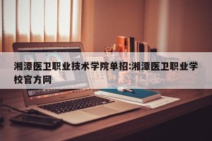湘潭医卫职业技术学院单招:湘潭医卫职业学校官方网