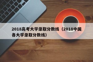 2018高考大学录取分数线（2018中国各大学录取分数线）