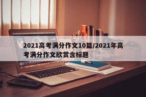 2021高考满分作文10篇/2021年高考满分作文欣赏含标题