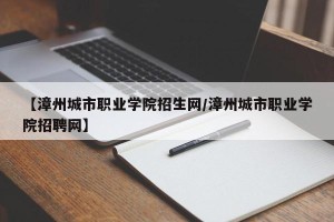 【漳州城市职业学院招生网/漳州城市职业学院招聘网】
