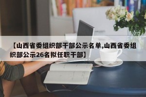【山西省委组织部干部公示名单,山西省委组织部公示26名拟任职干部】