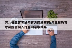 河北省教育考试院官方网站查询/河北省教育考试院官网入口查询录取结果