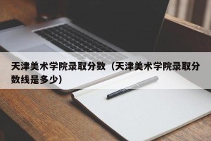天津美术学院录取分数（天津美术学院录取分数线是多少）