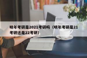 明年考研是2021考研吗（明年考研是21考研还是22考研）