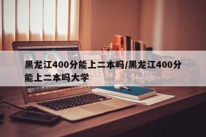 黑龙江400分能上二本吗/黑龙江400分能上二本吗大学