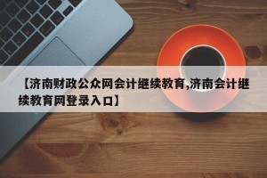 【济南财政公众网会计继续教育,济南会计继续教育网登录入口】