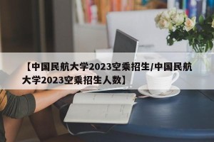 【中国民航大学2023空乘招生/中国民航大学2023空乘招生人数】