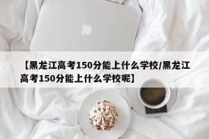 【黑龙江高考150分能上什么学校/黑龙江高考150分能上什么学校呢】