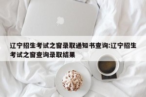 辽宁招生考试之窗录取通知书查询:辽宁招生考试之窗查询录取结果