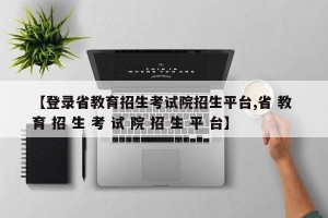 【登录省教育招生考试院招生平台,省 教 育 招 生 考 试 院 招 生 平 台】