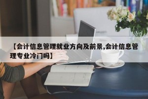 【会计信息管理就业方向及前景,会计信息管理专业冷门吗】