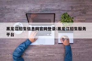 黑龙江招生信息网官网登录:黑龙江招生服务平台