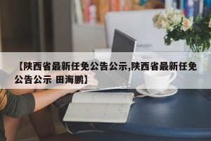 【陕西省最新任免公告公示,陕西省最新任免公告公示 田海鹏】