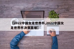 【2022中国女足世界杯,2022中国女足世界杯决赛直播】