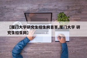 【厦门大学研究生招生网首页,厦门大学 研究生招生网】