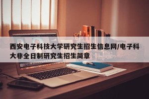 西安电子科技大学研究生招生信息网/电子科大非全日制研究生招生简章