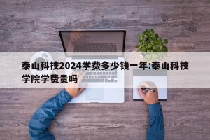 泰山科技2024学费多少钱一年:泰山科技学院学费贵吗