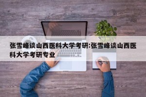 张雪峰谈山西医科大学考研:张雪峰谈山西医科大学考研专业