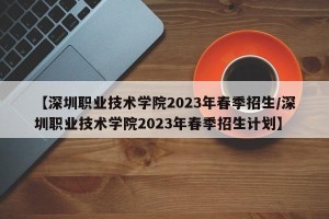 【深圳职业技术学院2023年春季招生/深圳职业技术学院2023年春季招生计划】