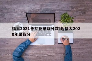 福大2021各专业录取分数线/福大2020年录取分