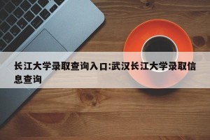 长江大学录取查询入口:武汉长江大学录取信息查询