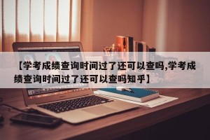 【学考成绩查询时间过了还可以查吗,学考成绩查询时间过了还可以查吗知乎】