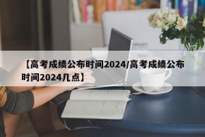【高考成绩公布时间2024/高考成绩公布时间2024几点】