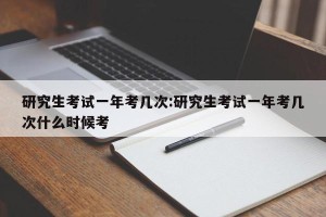 研究生考试一年考几次:研究生考试一年考几次什么时候考